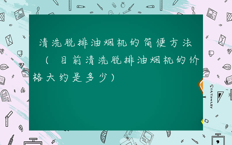 清洗脱排油烟机的简便方法 (目前清洗脱排油烟机的价格大约是多少)